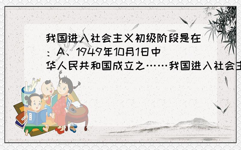 我国进入社会主义初级阶段是在：A、1949年10月1日中华人民共和国成立之……我国进入社会主义初级阶段是在：A、1949年10月1日中华人民共和国成立之后 B、1956年底,社会主义三大改造完成以