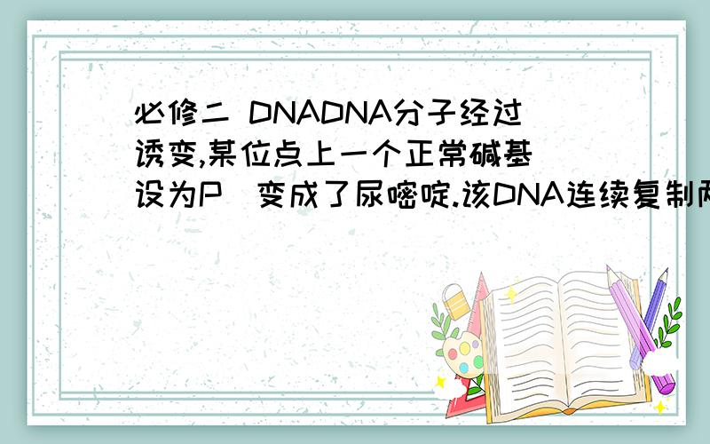 必修二 DNADNA分子经过诱变,某位点上一个正常碱基（设为P）变成了尿嘧啶.该DNA连续复制两次,DNA分子经过诱变,某位点上一个正常碱基（设为P）变成了尿嘧啶.该DNA连续复制两次,得到的4个子代