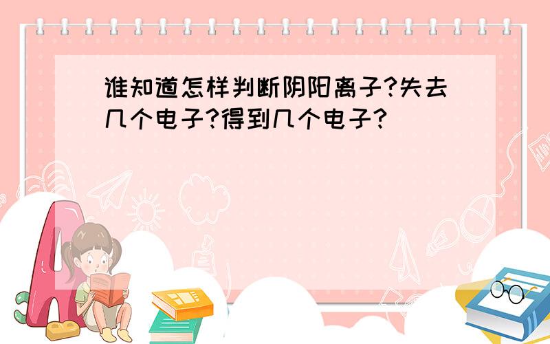 谁知道怎样判断阴阳离子?失去几个电子?得到几个电子?