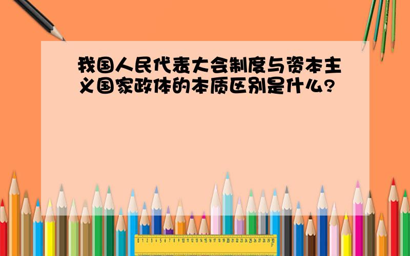 我国人民代表大会制度与资本主义国家政体的本质区别是什么?