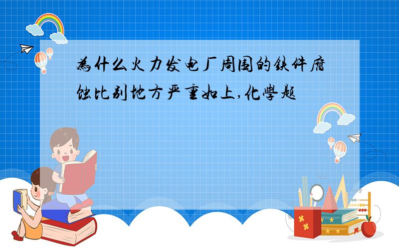 为什么火力发电厂周围的铁件腐蚀比别地方严重如上,化学题