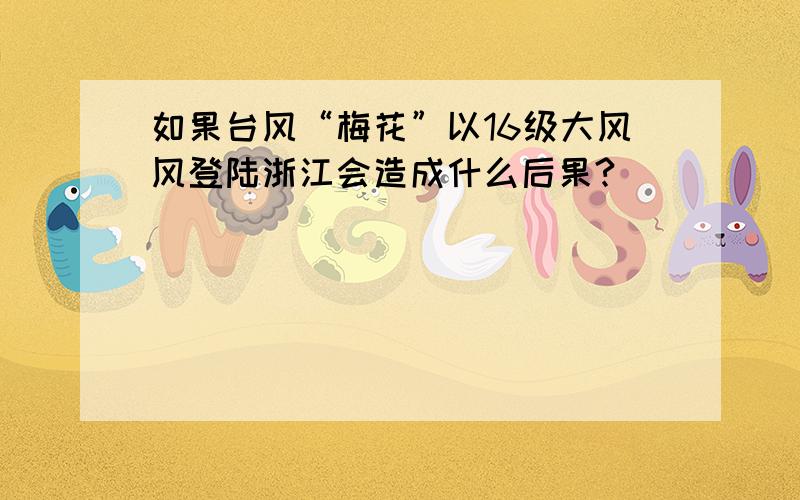 如果台风“梅花”以16级大风风登陆浙江会造成什么后果?