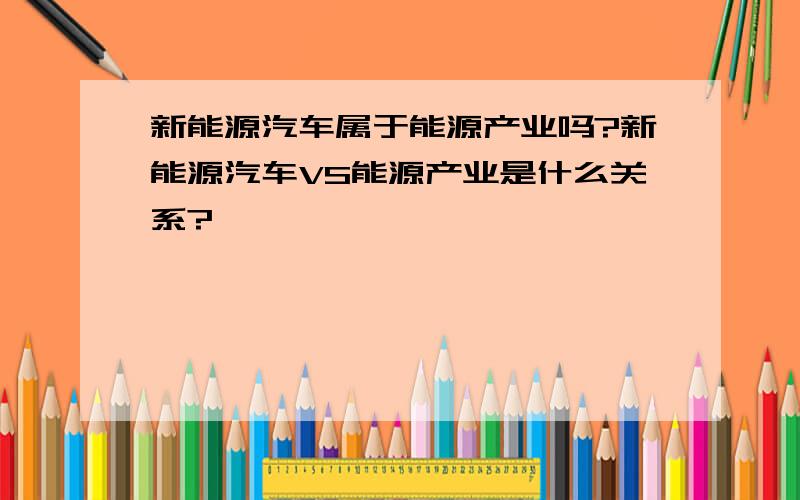 新能源汽车属于能源产业吗?新能源汽车VS能源产业是什么关系?