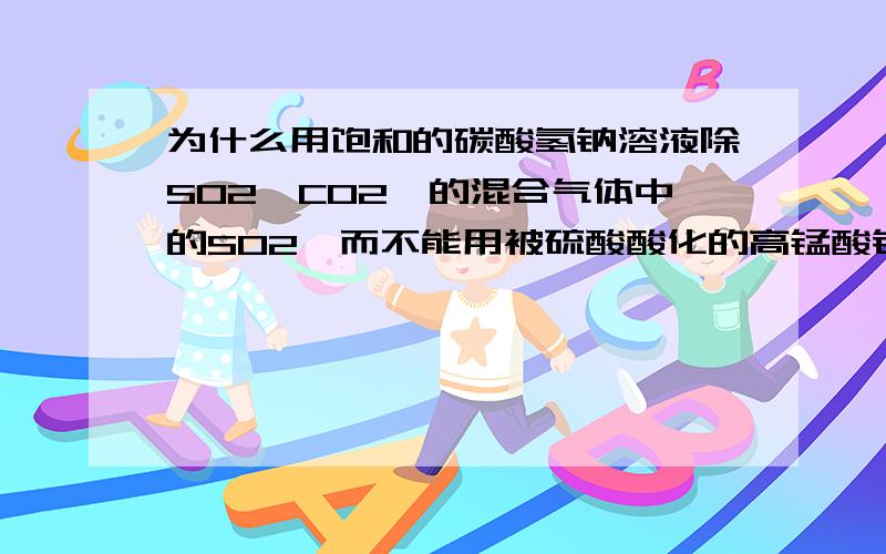 为什么用饱和的碳酸氢钠溶液除SO2,CO2,的混合气体中的SO2,而不能用被硫酸酸化的高锰酸钾溶液去除.