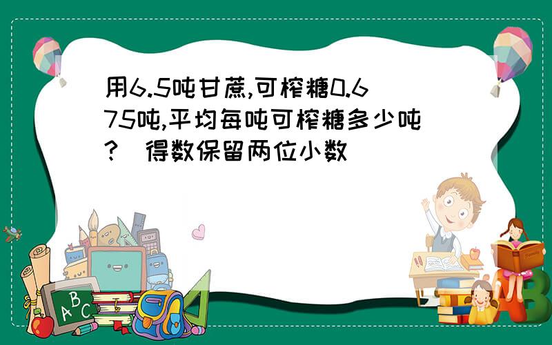 用6.5吨甘蔗,可榨糖0.675吨,平均每吨可榨糖多少吨?（得数保留两位小数）