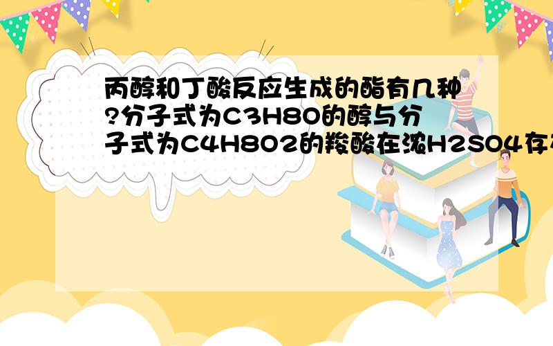 丙醇和丁酸反应生成的酯有几种?分子式为C3H8O的醇与分子式为C4H8O2的羧酸在浓H2SO4存在时共热生成的酯有：A 3种 B 4种 C5种 D6种(PS:这个怎么看的?能否写出相应的结构简式呢?)