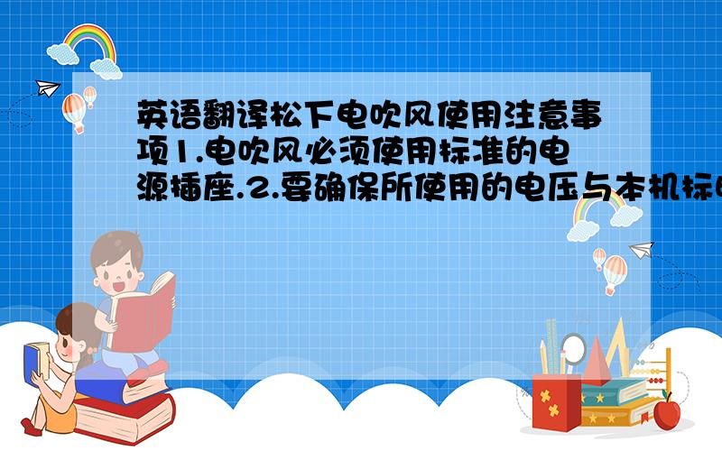 英语翻译松下电吹风使用注意事项1.电吹风必须使用标准的电源插座.2.要确保所使用的电压与本机标明的额定电压相符合.3.绝对不能在电吹风启动的情况下离开.4.使用完毕,必须从插座上拔下