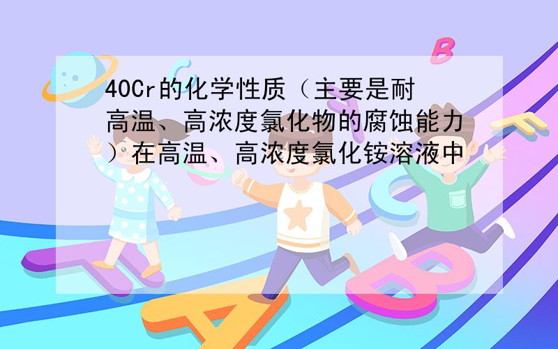 40Cr的化学性质（主要是耐高温、高浓度氯化物的腐蚀能力）在高温、高浓度氯化铵溶液中