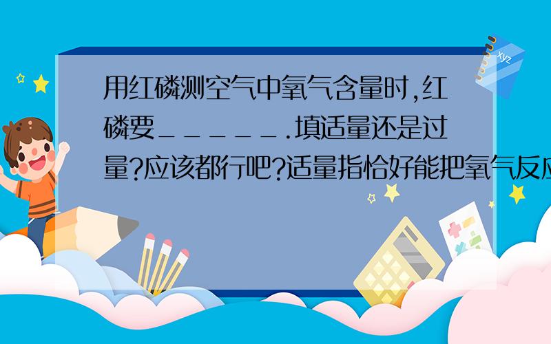 用红磷测空气中氧气含量时,红磷要_____.填适量还是过量?应该都行吧?适量指恰好能把氧气反应完吧?足量也行吧？