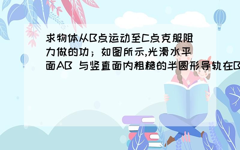 求物体从B点运动至C点克服阻力做的功；如图所示,光滑水平面AB 与竖直面内粗糙的半圆形导轨在B 点衔接,导轨半径为R .一个质量为 m的物块压缩弹簧后,从A 点由静止释放,在弹力作用下获得一