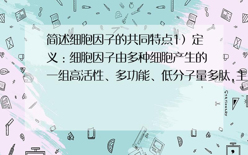 简述细胞因子的共同特点1）定义：细胞因子由多种细胞产生的一组高活性、多功能、低分子量多肽,主要介导和调节免疫应答及炎症反应.2）CK的理化特性和分泌特点：①属低分子量糖蛋白,以