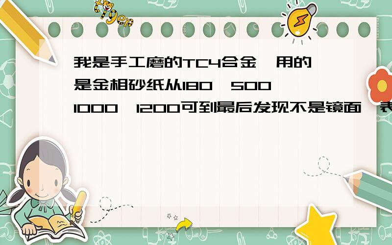 我是手工磨的TC4合金,用的是金相砂纸从180,500,1000,1200可到最后发现不是镜面,表面上有很多划痕?在最后上抛光机前应该是磨到什么样?每道工序要多长时间