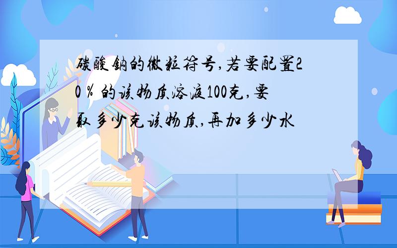 碳酸钠的微粒符号,若要配置20％的该物质溶液100克,要取多少克该物质,再加多少水