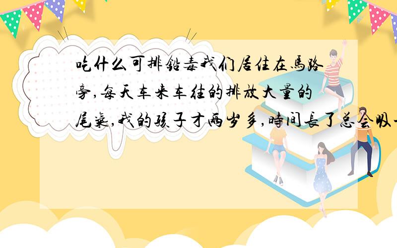 吃什么可排铅毒我们居住在马路旁,每天车来车往的排放大量的尾气,我的孩子才两岁多,时间长了总会吸一些铅毒,请问吃什么可以排铅毒,