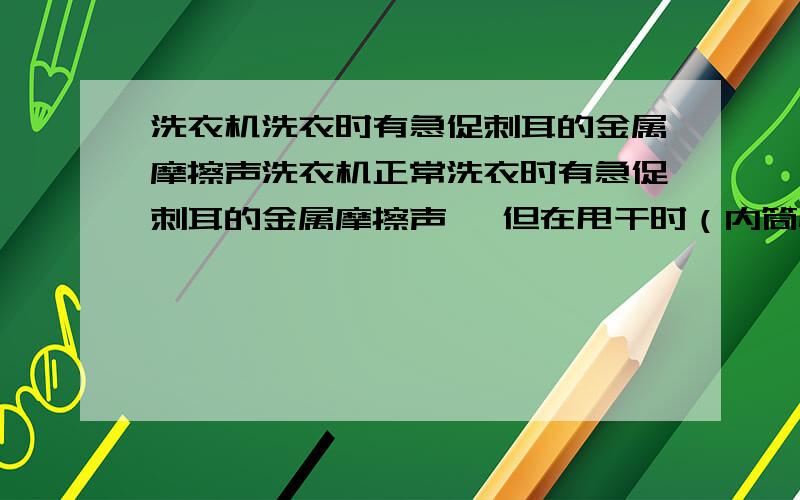 洗衣机洗衣时有急促刺耳的金属摩擦声洗衣机正常洗衣时有急促刺耳的金属摩擦声 ,但在甩干时（内筒快速旋转）则没有杂声,请了西门子售后来看,要更换内筒和减震器,开价七百多,准备自己