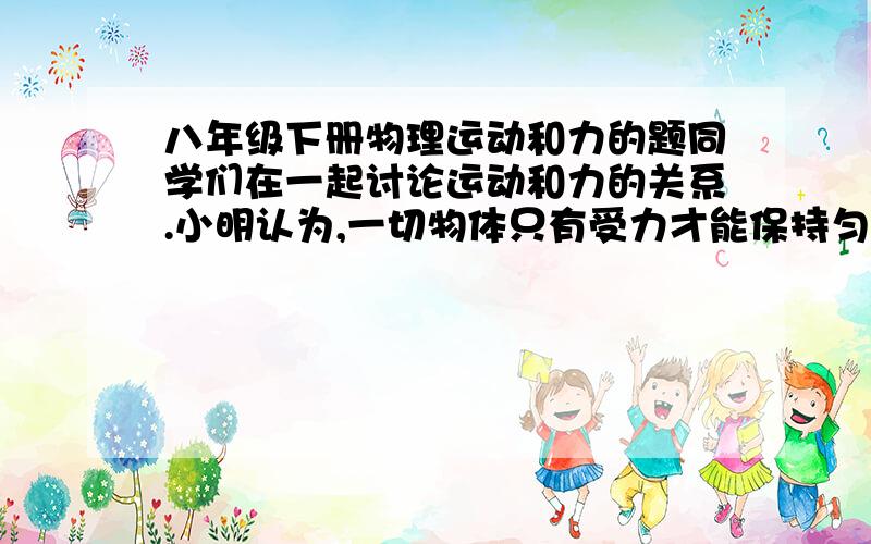 八年级下册物理运动和力的题同学们在一起讨论运动和力的关系.小明认为,一切物体只有受力才能保持匀速直线运动,不受力总是静止的；小华认为,一切物体只有受力才能保持静止,不受力总