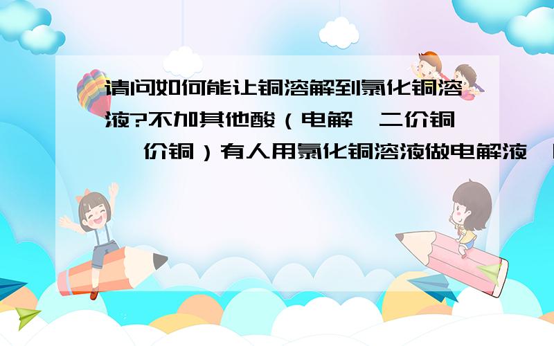 请问如何能让铜溶解到氯化铜溶液?不加其他酸（电解,二价铜 一价铜）有人用氯化铜溶液做电解液,阳极是钛,阴极是铱氮钛还是什么惰性金属,说是电解产生二价铜,然后溶液会把铜缓慢溶解进