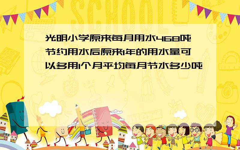 光明小学原来每月用水468吨节约用水后原来1年的用水量可以多用1个月平均每月节水多少吨