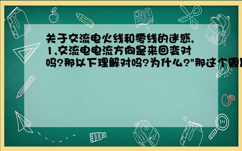 关于交流电火线和零线的迷惑,1,交流电电流方向是来回变对吗?那以下理解对吗?为什么?