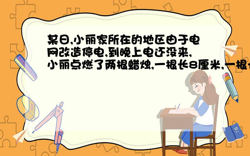 某日,小丽家所在的地区由于电网改造停电,到晚上电还没来,小丽点燃了两根蜡烛,一根长8厘米,一根长6厘米过了一会儿,电来了.小丽欢呼一声后吹熄了蜡烛,她发现两只蜡烛烧掉的部分一样长,