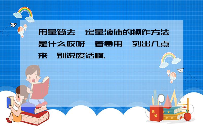 用量筒去一定量液体的操作方法是什么哎呀,着急用,列出几点来,别说废话啊.