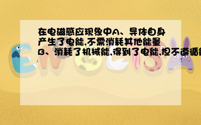 在电磁感应现象中A、导体自身产生了电能,不需消耗其他能量B、消耗了机械能,得到了电能,但不遵循能量守恒C、消耗了电能,得到了机械能,但不遵循能量守恒D、消耗了机械能,得到了电能,切