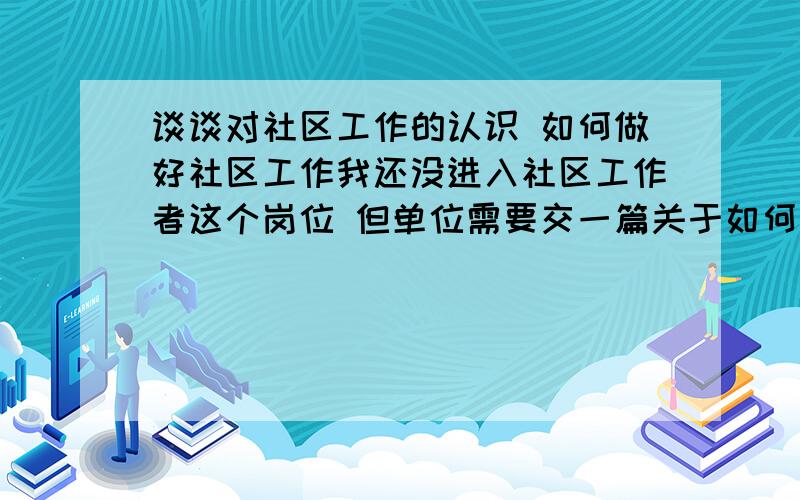 谈谈对社区工作的认识 如何做好社区工作我还没进入社区工作者这个岗位 但单位需要交一篇关于如何做好社区工作的文章 希望大家可以给个建议 让我参考一下 写写 不能以社区工作者领导