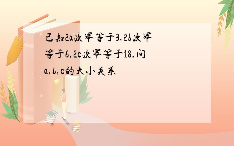 已知2a次幂等于3,2b次幂等于6,2c次幂等于18,问a,b,c的大小关系