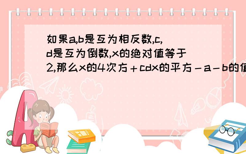 如果a,b是互为相反数,c,d是互为倒数,x的绝对值等于2,那么x的4次方＋cdx的平方－a－b的值是多少?