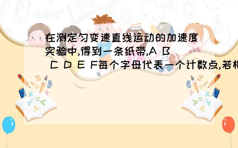 在测定匀变速直线运动的加速度实验中,得到一条纸带,A B C D E F每个字母代表一个计数点,若相邻计数点的时间间隔为0.1s ,则粗测小车的加速度为____我知道用 *x=aT^2来算 但是算出的结果不对