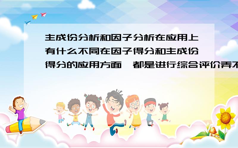 主成份分析和因子分析在应用上有什么不同在因子得分和主成份得分的应用方面,都是进行综合评价弄不清楚他们之间有什么区别,麻烦说的简单易懂点.