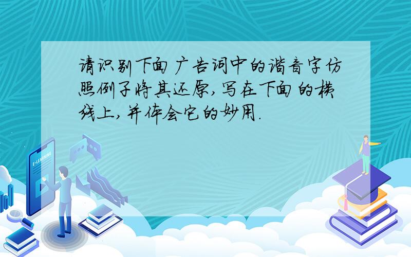 请识别下面广告词中的谐音字仿照例子将其还原,写在下面的横线上,并体会它的妙用.