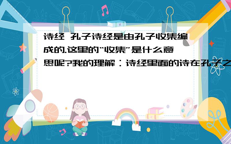 诗经 孔子诗经是由孔子收集编成的.这里的“收集”是什么意思呢?我的理解：诗经里面的诗在孔子之前流传已久,是孔子把它们收集起来注成诗经,也就是,诗经里的诗是先于孔子而存在的.而诗