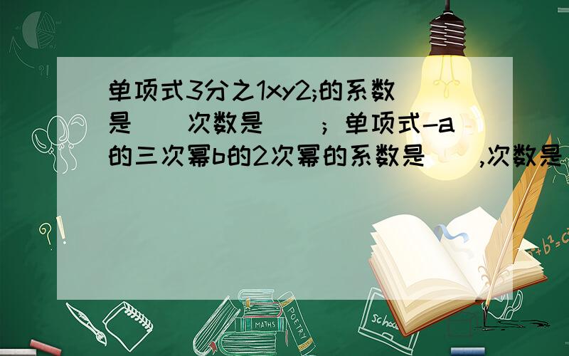 单项式3分之1xy2;的系数是（）次数是（）；单项式-a的三次幂b的2次幂的系数是（）,次数是（）