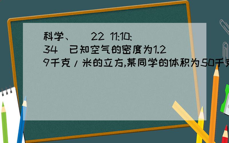 科学、 (22 11:10:34)已知空气的密度为1.29千克/米的立方,某同学的体积为50千克,估算出该同学在空气中所受的浮力是多大（人体的密度比水的密度略大）