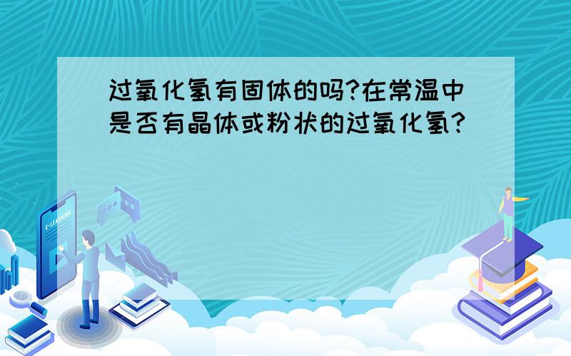 过氧化氢有固体的吗?在常温中是否有晶体或粉状的过氧化氢?