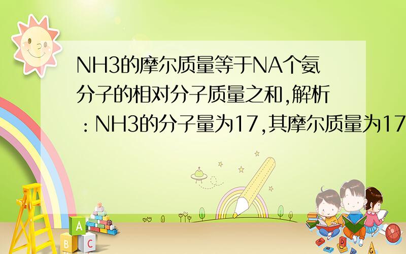 NH3的摩尔质量等于NA个氨分子的相对分子质量之和,解析：NH3的分子量为17,其摩尔质量为17 g/mol,NA个NH3分子的质量之和为17 g,三者在数值上相同.但是NH3的摩尔质量并不是NA个NH3的分子量之和,所