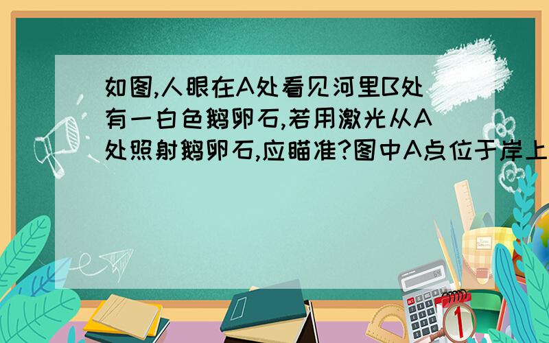 如图,人眼在A处看见河里B处有一白色鹅卵石,若用激光从A处照射鹅卵石,应瞄准?图中A点位于岸上,B在河中B点前上方还是后上方