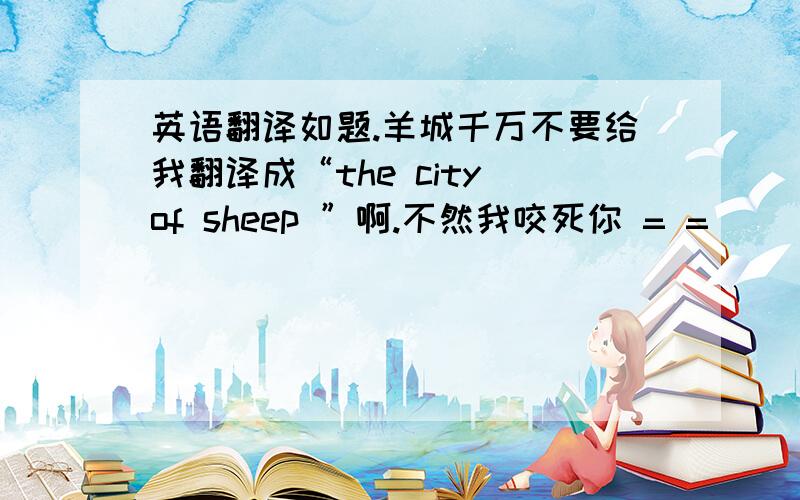 英语翻译如题.羊城千万不要给我翻译成“the city of sheep ”啊.不然我咬死你 = =