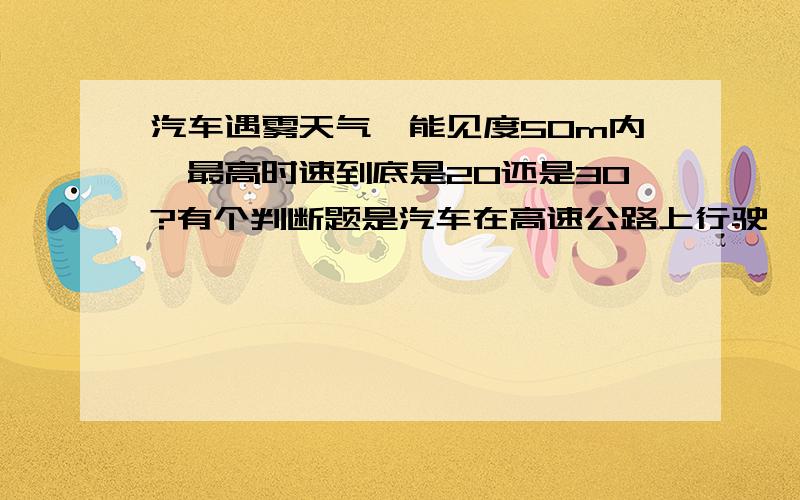 汽车遇雾天气,能见度50m内,最高时速到底是20还是30?有个判断题是汽车在高速公路上行驶,遇雾等天气,能见度50,最高时速20是对的...有个选择题是汽车遇雾等天气,能见度50,答案里没有20..30是正