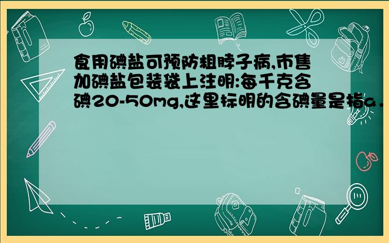 食用碘盐可预防粗脖子病,市售加碘盐包装袋上注明:每千克含碘20-50mg,这里标明的含碘量是指a．碘元素B．碘分子C．碘原子D．碘离子为什么不能选b要选a?