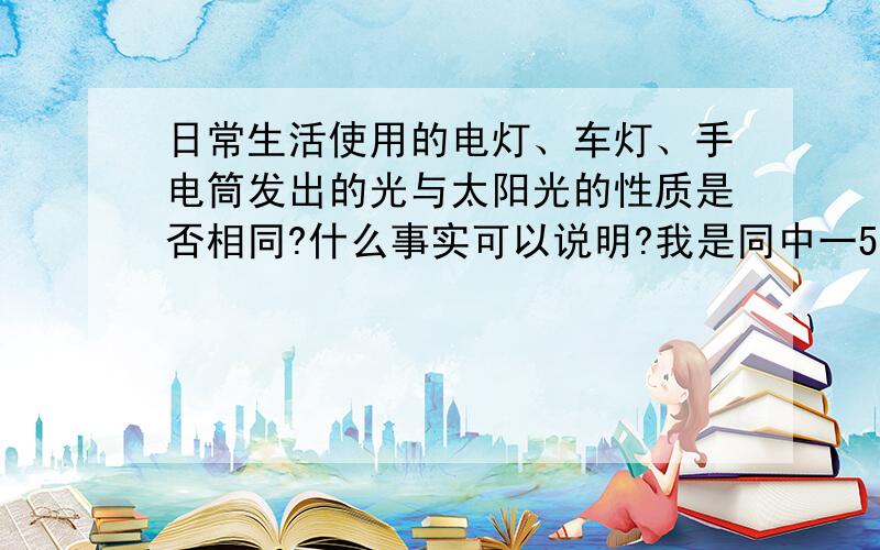 日常生活使用的电灯、车灯、手电筒发出的光与太阳光的性质是否相同?什么事实可以说明?我是同中一54班34