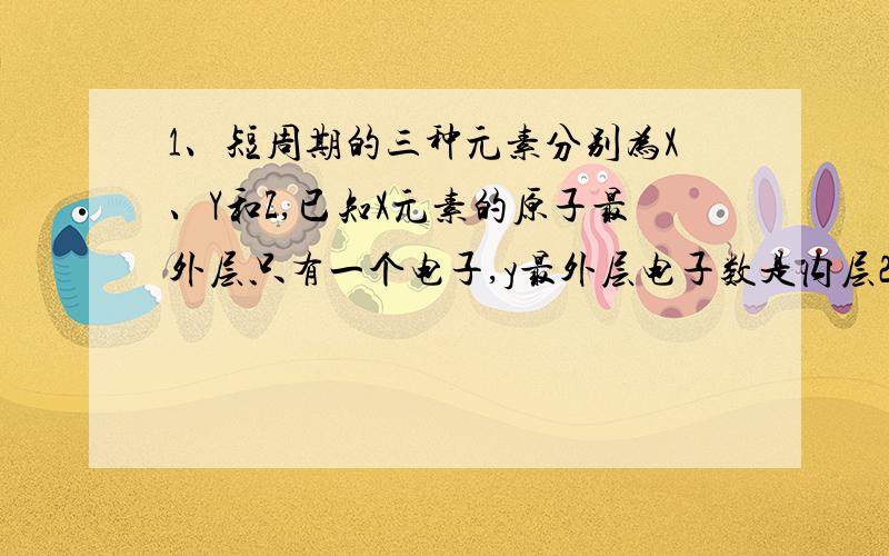 1、短周期的三种元素分别为X、Y和Z,已知X元素的原子最外层只有一个电子,y最外层电子数是内层2倍,z是地壳中含量最多的元素三元素组成的化合物不可能是x2yz3 x4y2z2 x3yz4 x6y2z