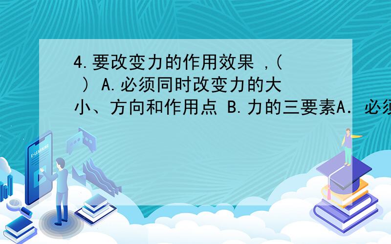 4.要改变力的作用效果 ,( ) A.必须同时改变力的大小、方向和作用点 B.力的三要素A．必须同时改变力的大小、方向和作用点B．力的三要素中，只要有一条改变，就可以C．至少改变其中的两条