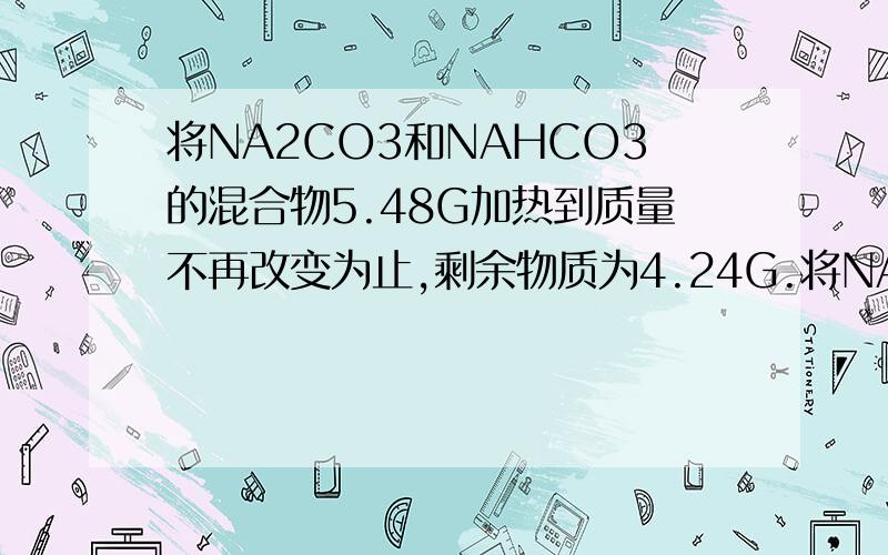 将NA2CO3和NAHCO3的混合物5.48G加热到质量不再改变为止,剩余物质为4.24G.将NA2CO3和NAHCO3的混合物5.48G加热到质量不再改变为止,剩余物质为4.24G.再取该样品若干克,加入40G某浓度的盐酸恰好完全反应