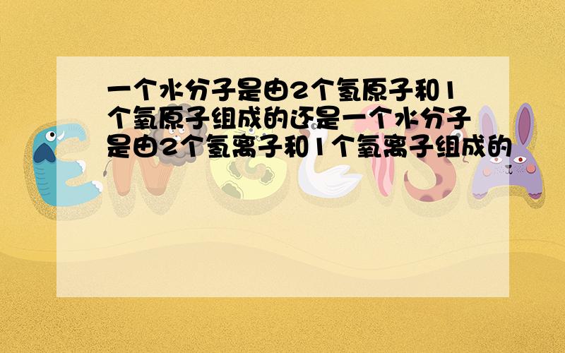 一个水分子是由2个氢原子和1个氧原子组成的还是一个水分子是由2个氢离子和1个氧离子组成的