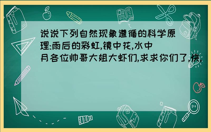 说说下列自然现象遵循的科学原理:雨后的彩虹,镜中花,水中月各位帅哥大姐大虾们,求求你们了,快,