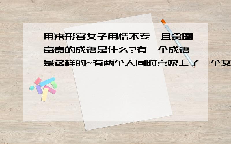 用来形容女子用情不专,且贪图富贵的成语是什么?有一个成语是这样的~有两个人同时喜欢上了一个女子~但是这两个人一个有才华、英俊但是家境很穷.一个富有家境也很好女子也很喜欢这两