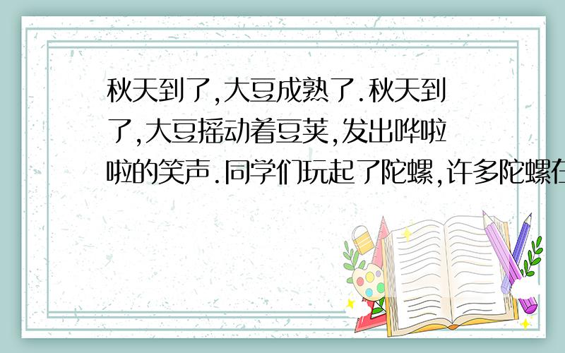 秋天到了,大豆成熟了.秋天到了,大豆摇动着豆荚,发出哗啦啦的笑声.同学们玩起了陀螺,许多陀螺在地面秋天到了,大豆成熟了.秋天到了,大豆摇动着豆荚,发出哗啦啦的笑声.同学们玩起了陀螺,