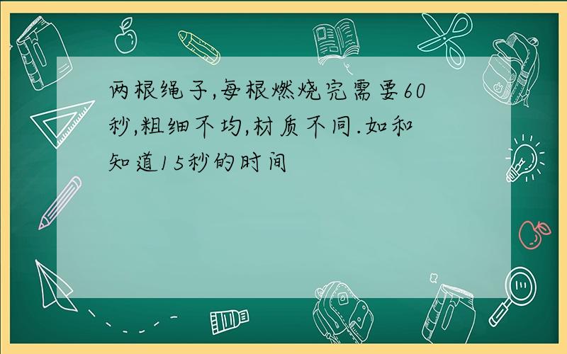 两根绳子,每根燃烧完需要60秒,粗细不均,材质不同.如和知道15秒的时间